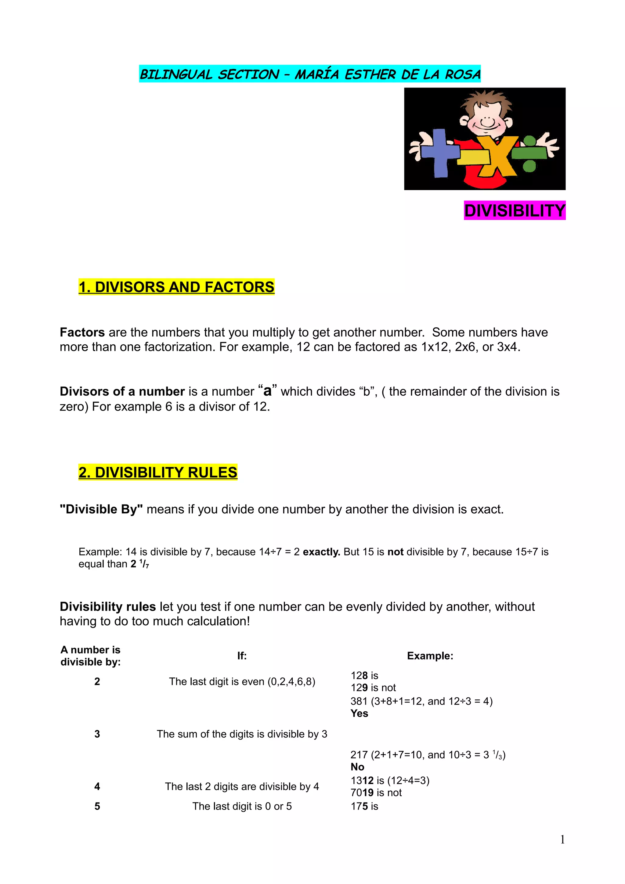 BILINGUAL SECTION – MARÍA ESTHER DE LA ROSA
DIVISIBILITY
1. DIVISORS AND FACTORS
Factors are the numbers that you multiply to get another number. Some numbers have
more than one factorization. For example, 12 can be factored as 1x12, 2x6, or 3x4.
Divisors of a number is a number “a” which divides “b”, ( the remainder of the division is
zero) For example 6 is a divisor of 12.
2. DIVISIBILITY RULES
"Divisible By" means if you divide one number by another the division is exact.
Example: 14 is divisible by 7, because 14÷7 = 2 exactly. But 15 is not divisible by 7, because 15÷7 is
equal than 2 1
/7
Divisibility rules let you test if one number can be evenly divided by another, without
having to do too much calculation!
A number is
divisible by:
If: Example:
2 The last digit is even (0,2,4,6,8)
128 is
129 is not
3 The sum of the digits is divisible by 3
381 (3+8+1=12, and 12÷3 = 4)
Yes
217 (2+1+7=10, and 10÷3 = 3 1
/3)
No
4 The last 2 digits are divisible by 4
1312 is (12÷4=3)
7019 is not
5 The last digit is 0 or 5 175 is
1
 