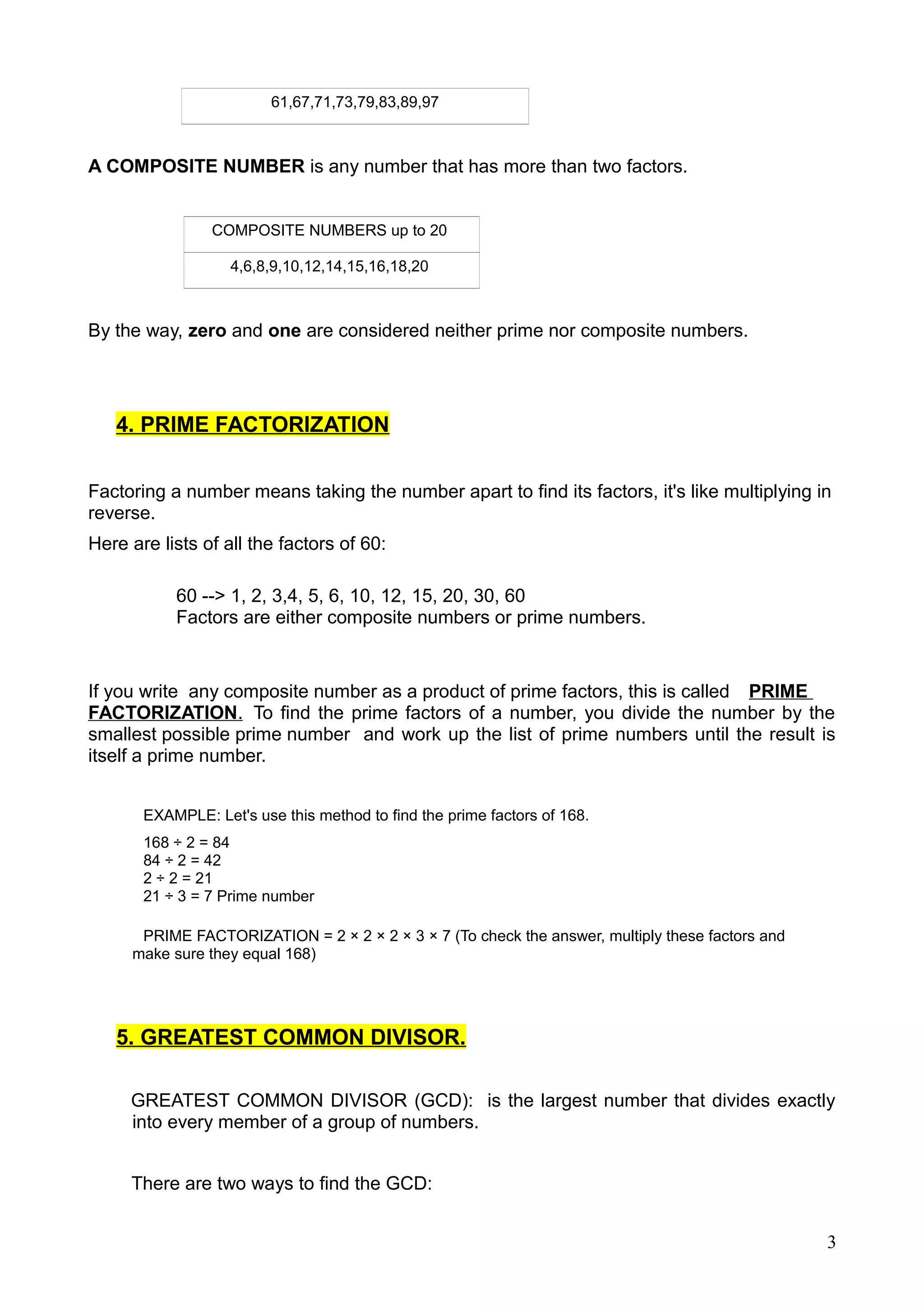 61,67,71,73,79,83,89,97
A COMPOSITE NUMBER is any number that has more than two factors.
COMPOSITE NUMBERS up to 20
4,6,8,9,10,12,14,15,16,18,20
By the way, zero and one are considered neither prime nor composite numbers.
4. PRIME FACTORIZATION
Factoring a number means taking the number apart to find its factors, it's like multiplying in
reverse.
Here are lists of all the factors of 60:
60 --> 1, 2, 3,4, 5, 6, 10, 12, 15, 20, 30, 60
Factors are either composite numbers or prime numbers.
If you write any composite number as a product of prime factors, this is called PRIME
FACTORIZATION. To find the prime factors of a number, you divide the number by the
smallest possible prime number and work up the list of prime numbers until the result is
itself a prime number.
EXAMPLE: Let's use this method to find the prime factors of 168.
168 ÷ 2 = 84
84 ÷ 2 = 42
2 ÷ 2 = 21
21 ÷ 3 = 7 Prime number
PRIME FACTORIZATION = 2 × 2 × 2 × 3 × 7 (To check the answer, multiply these factors and
make sure they equal 168)
5. GREATEST COMMON DIVISOR.
GREATEST COMMON DIVISOR (GCD): is the largest number that divides exactly
into every member of a group of numbers.
There are two ways to find the GCD:
3
 