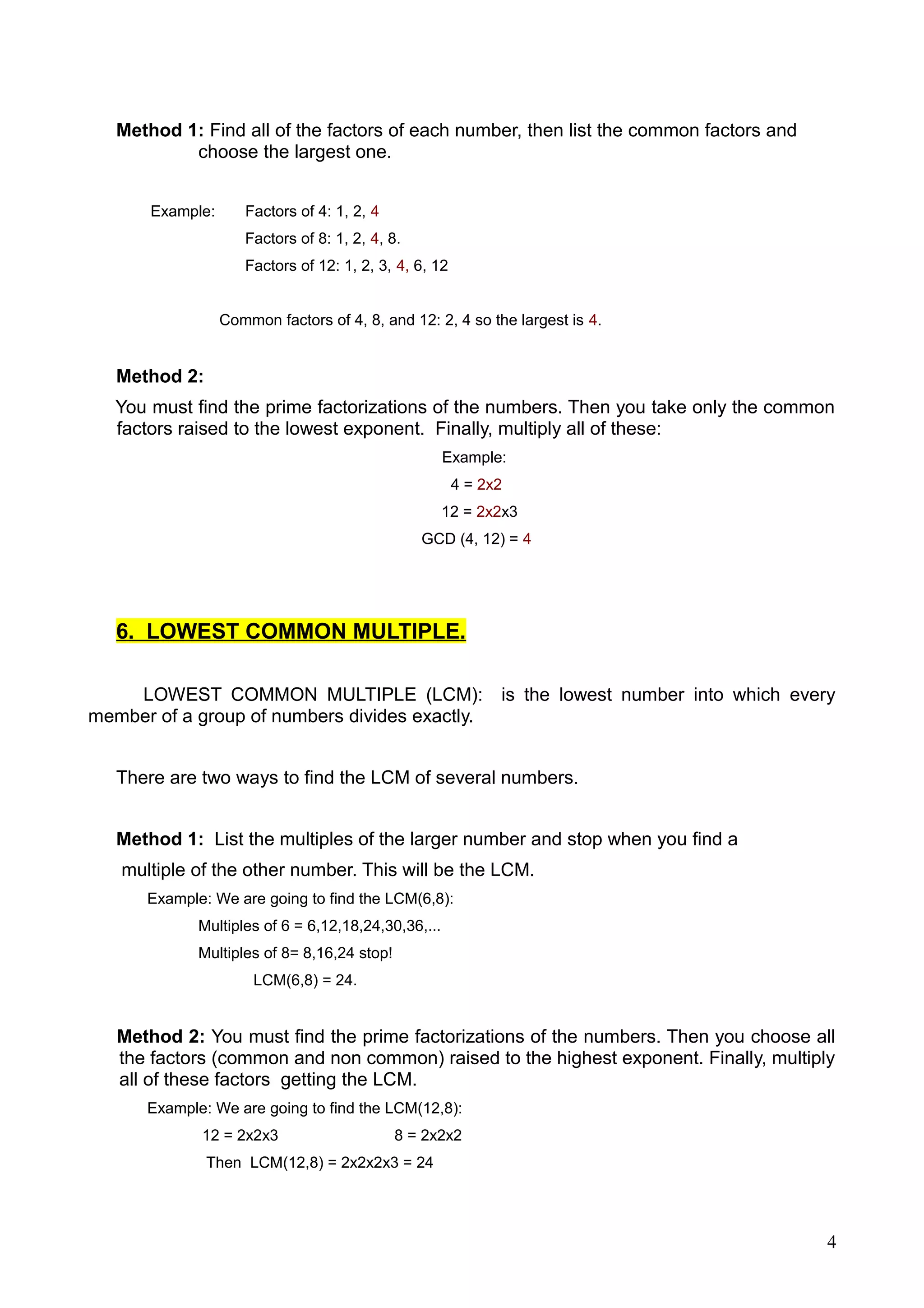 Method 1: Find all of the factors of each number, then list the common factors and
choose the largest one.
Example: Factors of 4: 1, 2, 4
Factors of 8: 1, 2, 4, 8.
Factors of 12: 1, 2, 3, 4, 6, 12
Common factors of 4, 8, and 12: 2, 4 so the largest is 4.
Method 2:
You must find the prime factorizations of the numbers. Then you take only the common
factors raised to the lowest exponent. Finally, multiply all of these:
Example:
4 = 2x2
12 = 2x2x3
GCD (4, 12) = 4
6. LOWEST COMMON MULTIPLE.
LOWEST COMMON MULTIPLE (LCM): is the lowest number into which every
member of a group of numbers divides exactly.
There are two ways to find the LCM of several numbers.
Method 1: List the multiples of the larger number and stop when you find a
multiple of the other number. This will be the LCM.
Example: We are going to find the LCM(6,8):
Multiples of 6 = 6,12,18,24,30,36,...
Multiples of 8= 8,16,24 stop!
LCM(6,8) = 24.
Method 2: You must find the prime factorizations of the numbers. Then you choose all
the factors (common and non common) raised to the highest exponent. Finally, multiply
all of these factors getting the LCM.
Example: We are going to find the LCM(12,8):
12 = 2x2x3 8 = 2x2x2
Then LCM(12,8) = 2x2x2x3 = 24
4
 