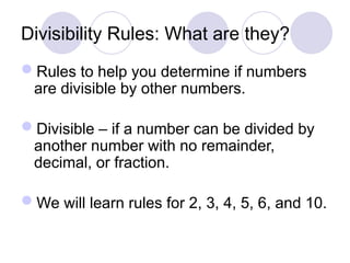 Divisibility Rules: What are they?
Rules to help you determine if numbers
are divisible by other numbers.
Divisible – if a number can be divided by
another number with no remainder,
decimal, or fraction.
We will learn rules for 2, 3, 4, 5, 6, and 10.
 