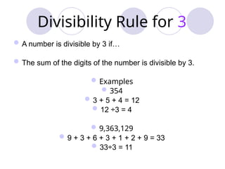 Divisibility Rule for 3
A number is divisible by 3 if…
The sum of the digits of the number is divisible by 3.
Examples
354
3 + 5 + 4 = 12
12 ÷3 = 4
9,363,129
9 + 3 + 6 + 3 + 1 + 2 + 9 = 33
33÷3 = 11
 