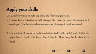 Apply your skills
Use divisibility rules to help you solve the following problems.
1. Frances has a collection of 672 stamps. She wants to place the stamps in 2
envelopes .Can she place the same number of stamps in each envelope?
2. The number of books in Karla’s collection is divisible by 2,5 and 10. She has
more than 11 books and fewer than 25 books. How many books does Karla
have?
 