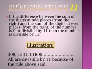 DIVISIBILITY BY 11If the difference between the sum of the digits at odd places (from the right) and the sum of the digits at even places (from the right) of the number is 0 or divisible by 11 then the number is divisible by 11.Illustration:308, 1331, 61809 …………………..All are divisible by 11 because of the rule above said.
