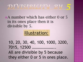 DIVISIBILITY  BY  5A number which has either 0 or 5 in its ones place then it is divisible by 5.Illustration:10, 20, 30, 40, 100, 1000, 3200, 7015, 12500 …………………..All are divisible by 5 because they either 0 or 5 in ones place.