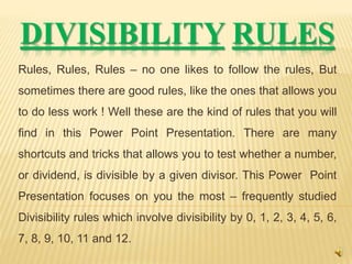 DIVISIBILITY RULES
Rules, Rules, Rules – no one likes to follow the rules, But
sometimes there are good rules, like the ones that allows you
to do less work ! Well these are the kind of rules that you will
find in this Power Point Presentation. There are many
shortcuts and tricks that allows you to test whether a number,
or dividend, is divisible by a given divisor. This Power Point
Presentation focuses on you the most – frequently studied
Divisibility rules which involve divisibility by 0, 1, 2, 3, 4, 5, 6,
7, 8, 9, 10, 11 and 12.
 