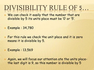 DIVISIBILITY RULE OF 5…
 We can check it easily that the number that are
divisible by 5 its units place must be ‘0’ or ‘5’.
 Example : 34,780
 For this rule we check the unit place and it is zero
means it is divisible by 5.
 Example : 13,569
 Again, we will focus our attention ate the units place-
the last digit is 9, so this number is divisible by 5
 