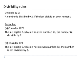 Divisibility rules:
Divisible by 2:
A number is divisible by 2, if the last digit is an even number.
Examples:
(a) Consider 1678
The last digit is 8, which is an even number. So, the number is
divisible by 2.
(b) Consider 279
The last digit is 9, which is not an even number. So, the number
is not divisible by 2.
 