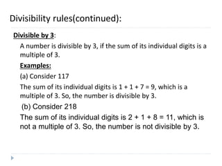 Divisibility rules(continued):
Divisible by 3:
A number is divisible by 3, if the sum of its individual digits is a
multiple of 3.
Examples:
(a) Consider 117
The sum of its individual digits is 1 + 1 + 7 = 9, which is a
multiple of 3. So, the number is divisible by 3.
(b) Consider 218
The sum of its individual digits is 2 + 1 + 8 = 11, which is
not a multiple of 3. So, the number is not divisible by 3.
 