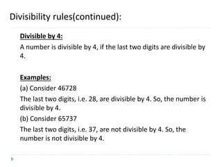 Divisibility rules(continued):
Divisible by 4:
A number is divisible by 4, if the last two digits are divisible by
4.
Examples:
(a) Consider 46728
The last two digits, i.e. 28, are divisible by 4. So, the number is
divisible by 4.
(b) Consider 65737
The last two digits, i.e. 37, are not divisible by 4. So, the
number is not divisible by 4.
 