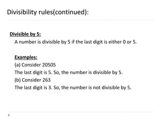 Divisibility rules(continued):
Divisible by 5:
A number is divisible by 5 if the last digit is either 0 or 5.
Examples:
(a) Consider 20505
The last digit is 5. So, the number is divisible by 5.
(b) Consider 263
The last digit is 3. So, the number is not divisible by 5.
 