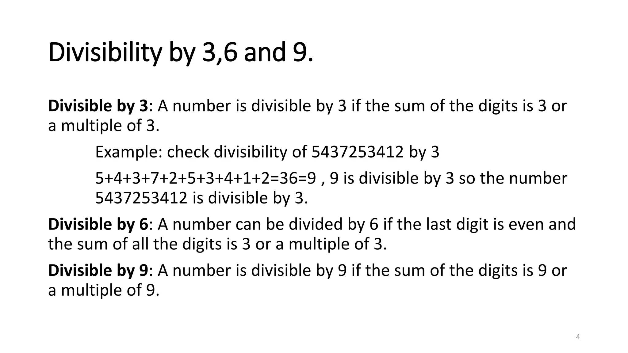 Divisibility by 3,6 and 9.
Divisible by 3: A number is divisible by 3 if the sum of the digits is 3 or
a multiple of 3.
Example: check divisibility of 5437253412 by 3
5+4+3+7+2+5+3+4+1+2=36=9 , 9 is divisible by 3 so the number
5437253412 is divisible by 3.
Divisible by 6: A number can be divided by 6 if the last digit is even and
the sum of all the digits is 3 or a multiple of 3.
Divisible by 9: A number is divisible by 9 if the sum of the digits is 9 or
a multiple of 9.
4
 