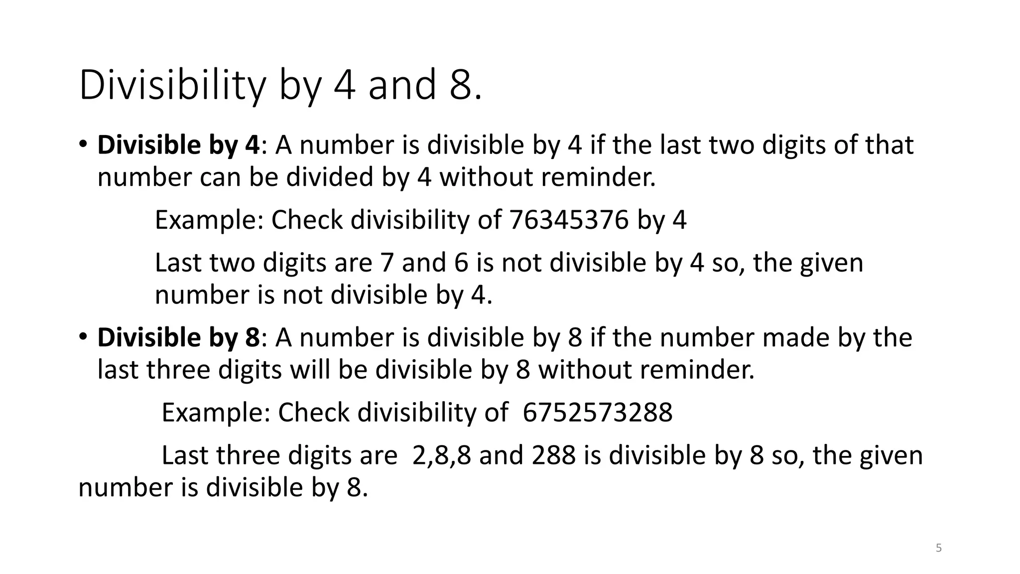 Divisibility by 4 and 8.
• Divisible by 4: A number is divisible by 4 if the last two digits of that
number can be divided by 4 without reminder.
Example: Check divisibility of 76345376 by 4
Last two digits are 7 and 6 is not divisible by 4 so, the given
number is not divisible by 4.
• Divisible by 8: A number is divisible by 8 if the number made by the
last three digits will be divisible by 8 without reminder.
Example: Check divisibility of 6752573288
Last three digits are 2,8,8 and 288 is divisible by 8 so, the given
number is divisible by 8.
5
 