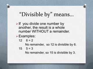 “Divisible by” means…
 If you divide one number by
  another, the result is a whole
  number WITHOUT a remainder.
 Examples:
 12 6=2
    No remainder, so 12 is divisible by 6.
 15 5 = 3
    No remainder, so 15 is divisible by 3.
 