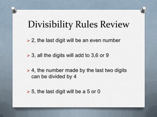 Divisibility Rules Review
 2, the last digit will be an even number


 3, all the digits will add to a multiple of 3


 4, the number made by the last two digits
  can be divided by 4

 5, the last digit will be a 5 or 0
 