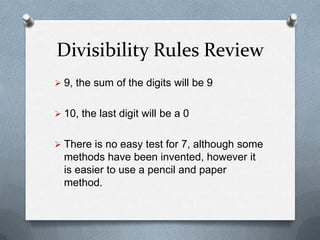 Divisibility Rules Review
 9, the sum of the digits will be 9 or a
  multiple of 9

 10, the last digit will be a 0


 There is no easy test for 7. Although
  some methods have been invented,
  however it is easier to simply do the
  regular division.
 