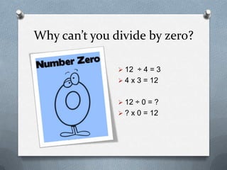 Why can’t you divide by zero?

               12 ÷ 4 = 3
               4 x 3 = 12

               12 ÷ 0 = ?
               ? x 0 = 12

               What x 0 = 12? Is there
                any answer?
               What does your calculator
                say?
 