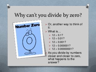 Why can’t you divide by zero?
              Or, another way to think of
               it:
              What is…
                12 ÷ 0.1?
                12 ÷ 0.01?
                12 ÷ 0.001?
                12 ÷ 0.000001?
                12 ÷ 0.00000001?
              As you divide by numbers
               closer and closer to zero,
               what happens to the
               answer?
 