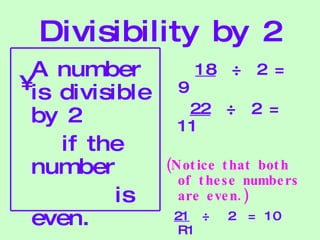 Divisibility by 2 A number is divisible by 2 if the number is even. 18   ÷  2 = 9 22   ÷  2 = 11  (Notice that both of these numbers are even.) 21   ÷  2  = 10 R1 (Not an even number.) 
