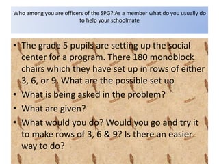 Who among you are officers of the SPG? As a member what do you usually do
to help your schoolmate
• The grade 5 pupils are setting up the social
center for a program. There 180 monoblock
chairs which they have set up in rows of either
3, 6, or 9. What are the possible set up
• What is being asked in the problem?
• What are given?
• What would you do? Would you go and try it
to make rows of 3, 6 & 9? Is there an easier
way to do?
 