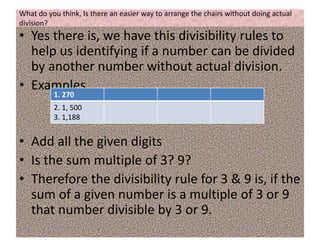 What do you think, Is there an easier way to arrange the chairs without doing actual
division?
• Yes there is, we have this divisibility rules to
help us identifying if a number can be divided
by another number without actual division.
• Examples
• Add all the given digits
• Is the sum multiple of 3? 9?
• Therefore the divisibility rule for 3 & 9 is, if the
sum of a given number is a multiple of 3 or 9
that number divisible by 3 or 9.
1. 270
2. 1, 500
3. 1,188
 