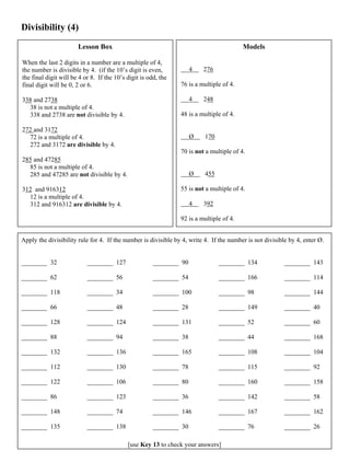 Divisibility (4)
Lesson Box
When the last 2 digits in a number are a multiple of 4,
the number is divisible by 4. (if the 10’s digit is even,
the final digit will be 4 or 8. If the 10’s digit is odd, the
final digit will be 0, 2 or 6.
338 and 2738
38 is not a multiple of 4.
338 and 2738 are not divisible by 4.
272 and 3172
72 is a multiple of 4.
272 and 3172 are divisible by 4.
285 and 47285
85 is not a multiple of 4.
285 and 47285 are not divisible by 4.
312 and 916312
12 is a multiple of 4.
312 and 916312 are divisible by 4.
Models
4 276
76 is a multiple of 4.
4 248
48 is a multiple of 4.
Ø 170
70 is not a multiple of 4.
Ø 455
55 is not a multiple of 4.
4 392
92 is a multiple of 4.
Apply the divisibility rule for 4. If the number is divisible by 4, write 4. If the number is not divisible by 4, enter Ø.
________ 32
________ 62
________ 118
________ 66
________ 128
________ 88
________ 132
________ 112
________ 122
________ 86
________ 148
________ 135
________ 127
________ 56
________ 34
________ 48
________ 124
________ 94
________ 136
________ 130
________ 106
________ 123
________ 74
________ 138
________ 90
________ 54
________ 100
________ 28
________ 131
________ 38
________ 165
________ 78
________ 80
________ 36
________ 146
________ 30
________ 134
________ 166
________ 98
________ 149
________ 52
________ 44
________ 108
________ 115
________ 160
________ 142
________ 167
________ 76
________ 143
________ 114
________ 144
________ 40
________ 60
________ 168
________ 104
________ 92
________ 158
________ 58
________ 162
________ 26
[use Key 13 to check your answers]
 