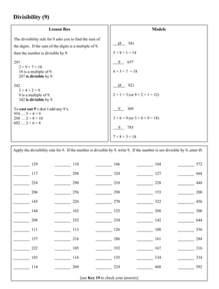 Divisibility (9)
Lesson Box
The divisibility rule for 9 asks you to find the sum of
the digits. If the sum of the digits is a multiple of 9,
then the number is divisible by 9.
297
2 + 9 + 7 = 18.
18 is a multiple of 9.
297 is divisible by 9.
342
3 + 4 + 2 = 9.
9 is a multiple of 9.
342 is divisible by 9.
To cast out 9’s don’t add any 9’s.
954 … 5 + 4 = 9
298 … 2 + 8 = 10
692 … 2 + 6 = 8
Models
Ø 581
5 + 8 + 1 = 14
9 657
6 + 5 + 7 = 18
Ø 921
2 + 1 = 3 (or 9 + 2 + 1 = 12)
9 369
3 + 6 = 9 (or 3 + 6 + 9 = 18)
9 783
7 + 8 + 3 = 18
Apply the divisibility rule for 9. If the number is divisible by 9, write 9. If the number is not divisible by 9, enter Ø.
________ 129
________ 117
________ 254
________ 206
________ 143
________ 144
________ 208
________ 111
________ 157
________ 222
________ 103
________ 114
________ 110
________ 288
________ 290
________ 256
________ 226
________ 162
________ 252
________ 113
________ 216
________ 105
________ 116
________ 260
________ 166
________ 324
________ 210
________ 298
________ 270
________ 125
________ 234
________ 126
________ 286
________ 332
________ 135
________ 224
________ 104
________ 127
________ 228
________ 153
________ 322
________ 268
________ 142
________ 108
________ 161
________ 167
________ 134
________ 468
________ 572
________ 664
________ 448
________ 208
________ 456
________ 306
________ 644
________ 536
________ 284
________ 216
________ 334
________ 592
[use Key 19 to check your answers]
 