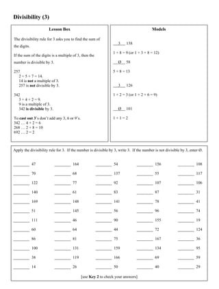 Divisibility (3)
Lesson Box
The divisibility rule for 3 asks you to find the sum of
the digits.
If the sum of the digits is a multiple of 3, then the
number is divisible by 3.
257
2 + 5 + 7 = 14.
14 is not a multiple of 3.
257 is not divisible by 3.
342
3 + 4 + 2 = 9.
9 is a multiple of 3.
342 is divisible by 3.
To cast out 3’s don’t add any 3, 6 or 9’s.
342 … 4 + 2 = 6
268 … 2 + 8 = 10
692 … 2 = 2
Models
3 138
1 + 8 = 9 (or 1 + 3 + 8 = 12)
Ø 58
5 + 8 = 13
3 126
1 + 2 = 3 (or 1 + 2 + 6 = 9)
Ø 101
1 + 1 = 2
Apply the divisibility rule for 3. If the number is divisible by 3, write 3. If the number is not divisible by 3, enter Ø.
________ 47
________ 70
________ 122
________ 140
________ 169
________ 51
________ 111
________ 60
________ 86
________ 100
________ 38
________ 14
________ 164
________ 68
________ 77
________ 61
________ 148
________ 145
________ 46
________ 64
________ 81
________ 131
________ 119
________ 26
________ 54
________ 137
________ 92
________ 83
________ 141
________ 56
________ 90
________ 44
________ 75
________ 159
________ 166
________ 50
________ 156
________ 55
________ 107
________ 87
________ 78
________ 96
________ 155
________ 72
________ 167
________ 134
________ 69
________ 40
________ 108
________ 117
________ 106
________ 31
________ 41
________ 74
________ 19
________ 124
________ 36
________ 95
________ 59
________ 29
[use Key 2 to check your answers]
 