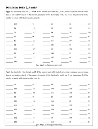 Divisibility Drills 2, 3 and 5
Apply the divisibility rules for 2, 3 and 5. If the number is divisible by 2, 3 or 5, write which ever answer is true.
You do not need to write all of the answers. (example: 110 is divisible by both 2 and 5, you may answer 2) If the
number is not divisible by these rules, enter Ø.
________ 103
________ 24
________ 53
________ 49
________ 50
________ 31
________ 169
________ 19
________ 36
________ 141
________ 75
________ 112
________ 143
________ 90
________ 152
________ 81
________ 107
________ 165
________ 127
________ 32
________ 65
________ 28
________ 64
________ 164
________ 111
________ 145
________ 95
________ 149
________ 137
________ 63
________ 30
________ 105
________ 26
________ 140
________ 104
________ 71
________ 131
________ 29
________ 84
________ 100
________ 139
________ 123
________ 136
________ 96
________ 125
________ 113
________ 129
________ 124
________ 109
________ 14
Apply the divisibility rules for 2, 3 and 5. If the number is divisible by 2, 3 or 5, write which ever answer is true.
You do not need to write all of the answers. (example: 110 is divisible by both 2 and 5, you may answer 2) If the
number is not divisible by these rules, enter Ø.
________ 55
________ 119
________ 51
________ 17
________ 120
________ 101
________ 153
________ 44
________ 162
________ 154
________ 48
________ 155
________ 106
________ 70
________ 156
________ 41
________ 146
________ 134
________ 161
________ 12
________ 98
________ 130
________ 116
________ 25
________ 160
________ 133
________ 159
________ 167
________ 67
________ 110
________ 40
________ 151
________ 135
________ 117
________ 62
________ 121
________ 148
________ 122
________ 168
________ 85
________ 83
________ 157
________ 27
________ 42
________ 34
________ 72
________ 45
________ 79
________ 126
________ 23
[use Key 3 to check your answers]
[use Key 4 to check your answers]
 