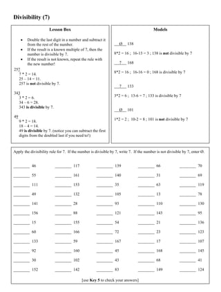 Divisibility (7)
Lesson Box
• Double the last digit in a number and subtract it
from the rest of the number.
• If the result is a known multiple of 7, then the
number is divisible by 7.
• If the result is not known, repeat the rule with
the new number!
257
7 * 2 = 14.
25 – 14 = 11.
257 is not divisible by 7.
343
3 * 2 = 6.
34 – 6 = 28.
343 is divisible by 7.
49
9 * 2 = 18.
18 – 4 = 14.
49 is divisible by 7. (notice you can subtract the first
digits from the doubled last if you need to!)
Models
Ø 138
8*2 = 16 ; 16-13 = 3 ; 138 is not divisible by 7
7 168
8*2 = 16 ; 16-16 = 0 ; 168 is divisible by 7
7 133
3*2 = 6 ; 13-6 = 7 ; 133 is divisible by 7
Ø 101
1*2 = 2 ; 10-2 = 8 ; 101 is not divisible by 7
Apply the divisibility rule for 7. If the number is divisible by 7, write 7. If the number is not divisible by 7, enter Ø.
________ 46
________ 55
________ 111
________ 49
________ 141
________ 156
________ 15
________ 60
________ 133
________ 92
________ 30
________ 152
________ 117
________ 161
________ 153
________ 132
________ 28
________ 88
________ 155
________ 166
________ 59
________ 160
________ 102
________ 142
________ 139
________ 140
________ 35
________ 105
________ 93
________ 121
________ 54
________ 72
________ 167
________ 45
________ 43
________ 83
________ 66
________ 31
________ 63
________ 13
________ 110
________ 143
________ 21
________ 23
________ 17
________ 168
________ 68
________ 149
________ 70
________ 69
________ 119
________ 78
________ 130
________ 95
________ 136
________ 123
________ 107
________ 145
________ 41
________ 124
[use Key 5 to check your answers]
 