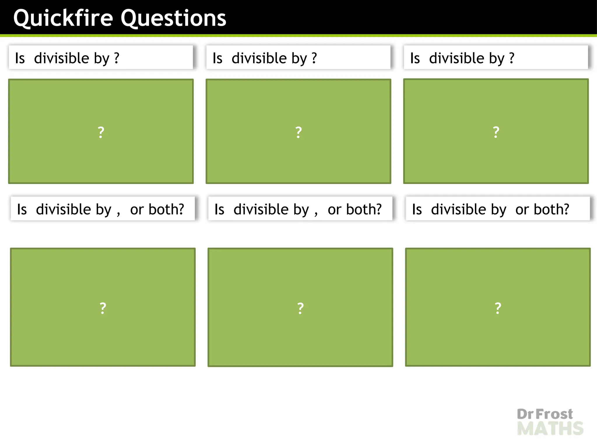 is not divisible by or
therefore is not
divisible by or
?
is divisible by therefore
is divisible by .
is divisible by therefore
is divisible by
is not divisible by
therefore is not
divisible by .
is divisible by and
therefore is divisible by
both and .
is divisible by but not
by , therefore is
divisible by but not by
? ? ?
? ?
Quickfire Questions
Is divisible by ? Is divisible by ? Is divisible by ?
Is divisible by , or both? Is divisible by , or both? Is divisible by or both?
 