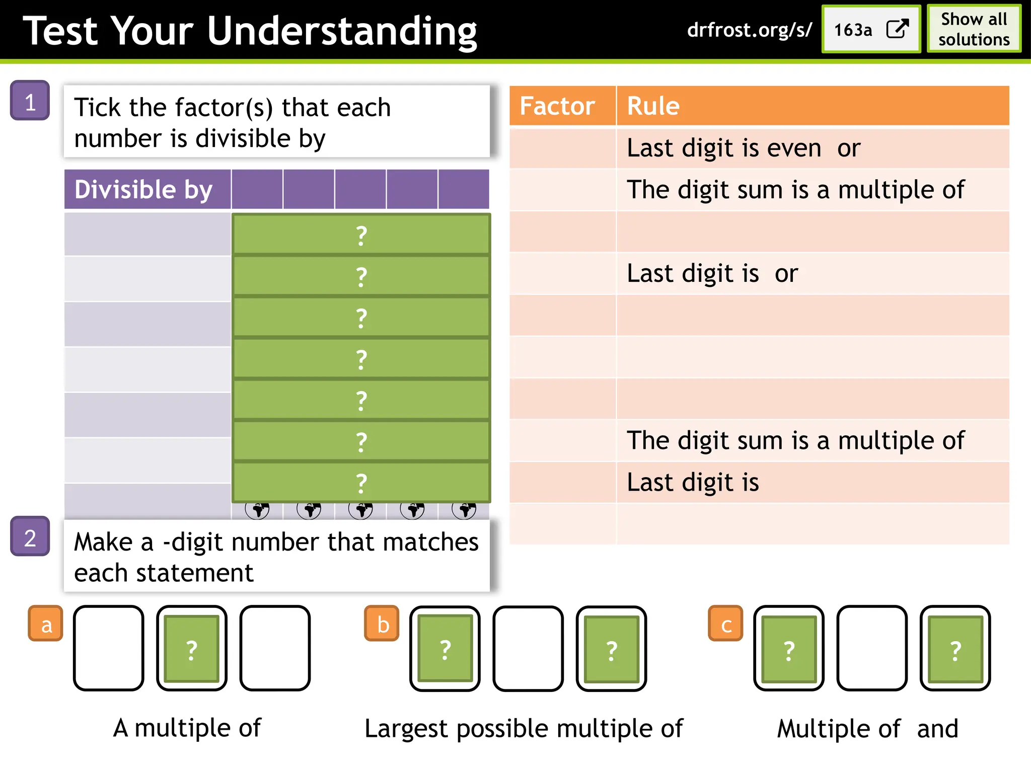 Test Your Understanding
Factor Rule
Last digit is even or
The digit sum is a multiple of
Last digit is or
The digit sum is a multiple of
Last digit is
Divisible by

   

  

 
    
Tick the factor(s) that each
number is divisible by
?
?
?
?
?
?
?
Make a -digit number that matches
each statement
A multiple of Largest possible multiple of Multiple of and
? ? ? ? ?
163a
drfrost.org/s/
1
2
a b c
Show all
solutions
 