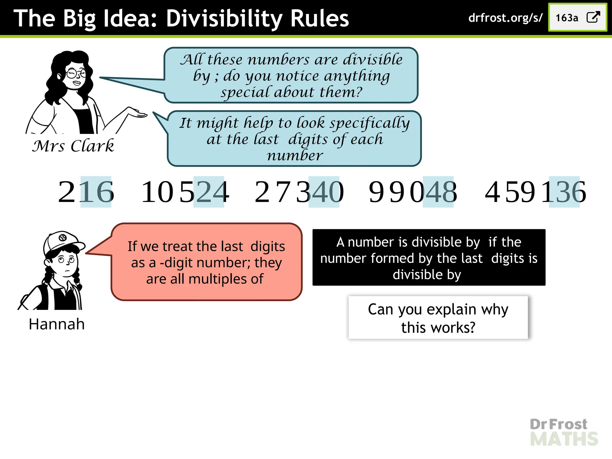 The Big Idea: Divisibility Rules
Mrs Clark
All these numbers are divisible
by ; do you notice anything
special about them?
163a
drfrost.org/s/
216 10524 27340 99048 459136
It might help to look specifically
at the last digits of each
number
Hannah
If we treat the last digits
as a -digit number; they
are all multiples of
A number is divisible by if the
number formed by the last digits is
divisible by
Can you explain why
this works?
 