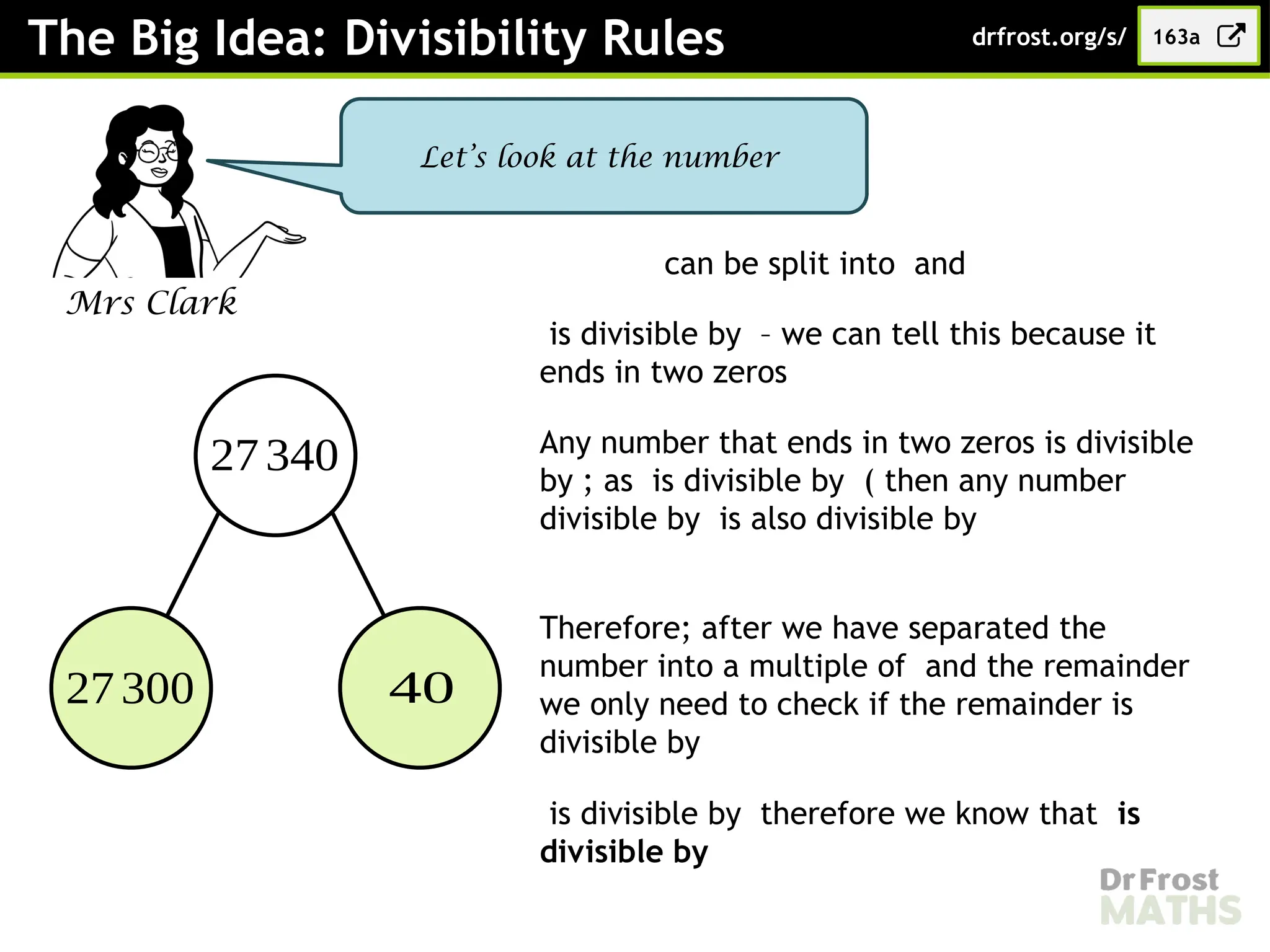 The Big Idea: Divisibility Rules 163a
drfrost.org/s/
Mrs Clark
Let’s look at the number
27340
27300 40
can be split into and
is divisible by – we can tell this because it
ends in two zeros
Any number that ends in two zeros is divisible
by ; as is divisible by ( then any number
divisible by is also divisible by
Therefore; after we have separated the
number into a multiple of and the remainder
we only need to check if the remainder is
divisible by
is divisible by therefore we know that is
divisible by
 