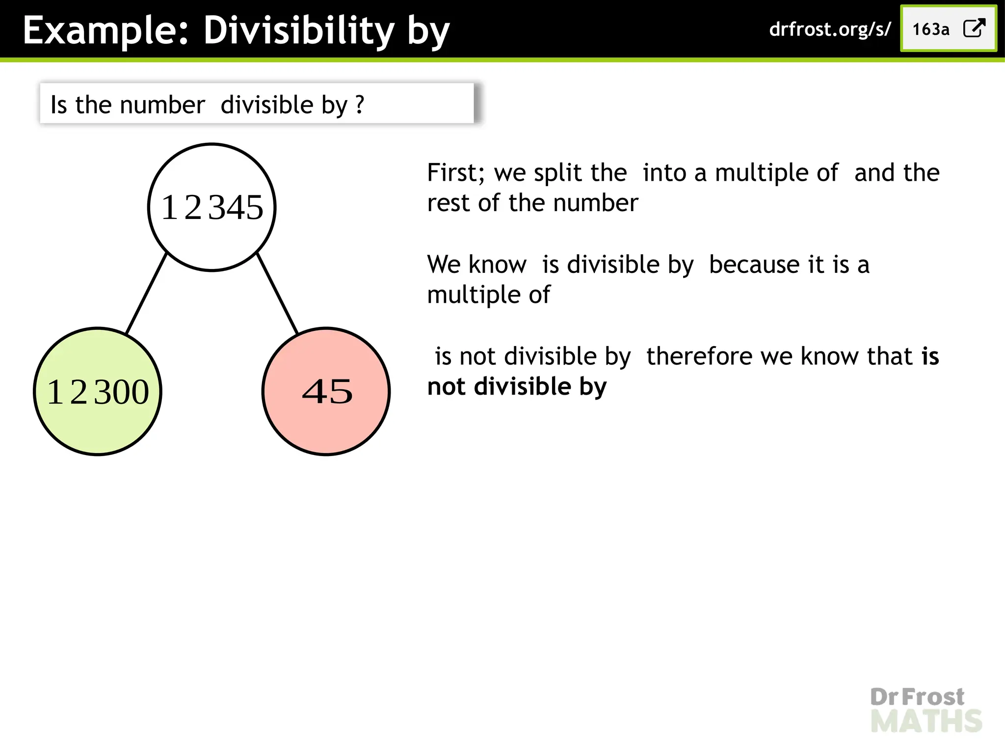 Example: Divisibility by 163a
drfrost.org/s/
12345
12300 45
First; we split the into a multiple of and the
rest of the number
We know is divisible by because it is a
multiple of
is not divisible by therefore we know that is
not divisible by
Is the number divisible by ?
 