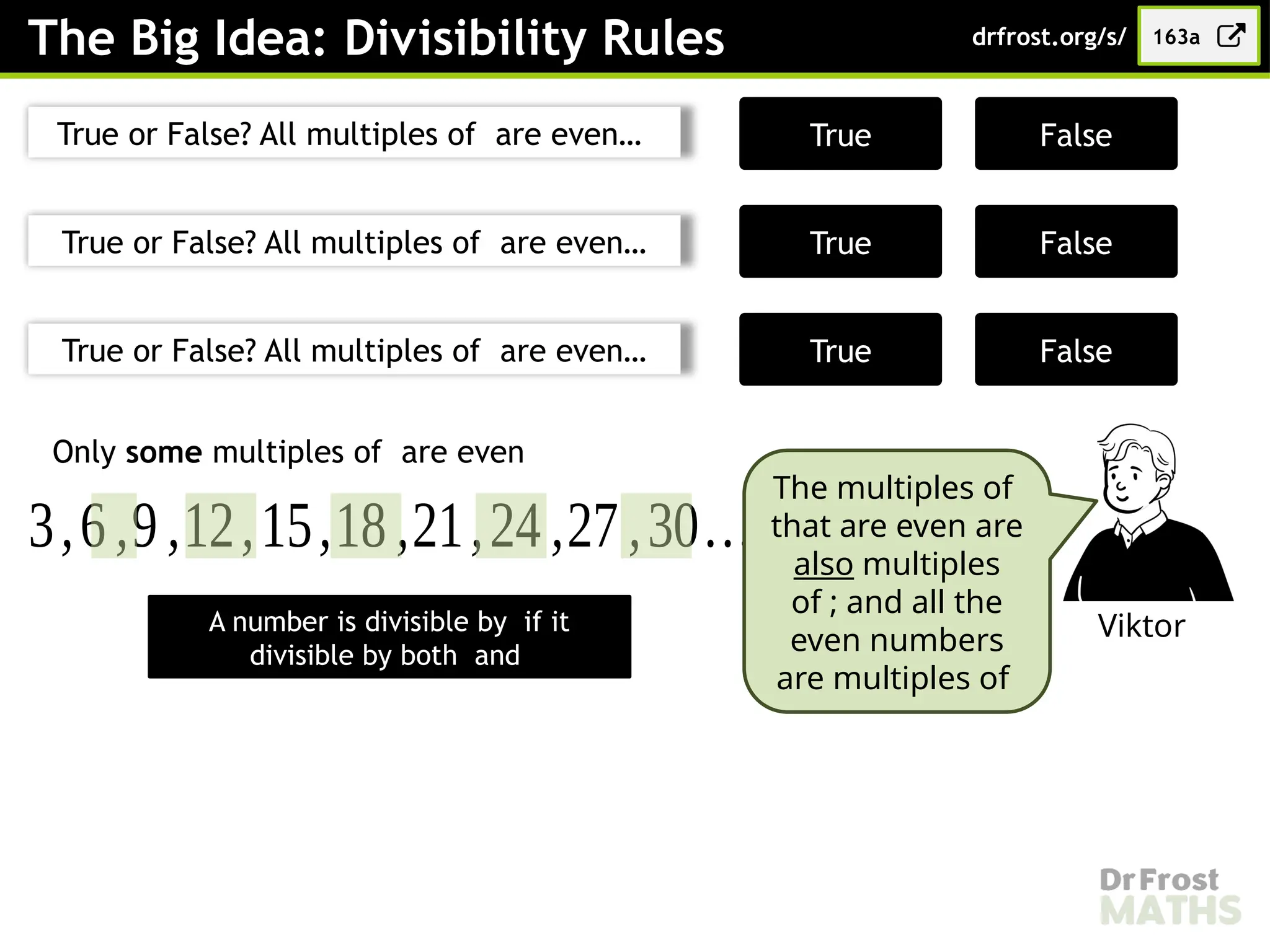 The Big Idea: Divisibility Rules 163a
drfrost.org/s/
True or False? All multiples of are even…
True or False? All multiples of are even…
True or False? All multiples of are even…
False
True
True False
False
True
Only some multiples of are even
3,6,9,12,15,18,21,24 ,27 ,30…
Viktor
The multiples of
that are even are
also multiples
of ; and all the
even numbers
are multiples of
A number is divisible by if it
divisible by both and
 
