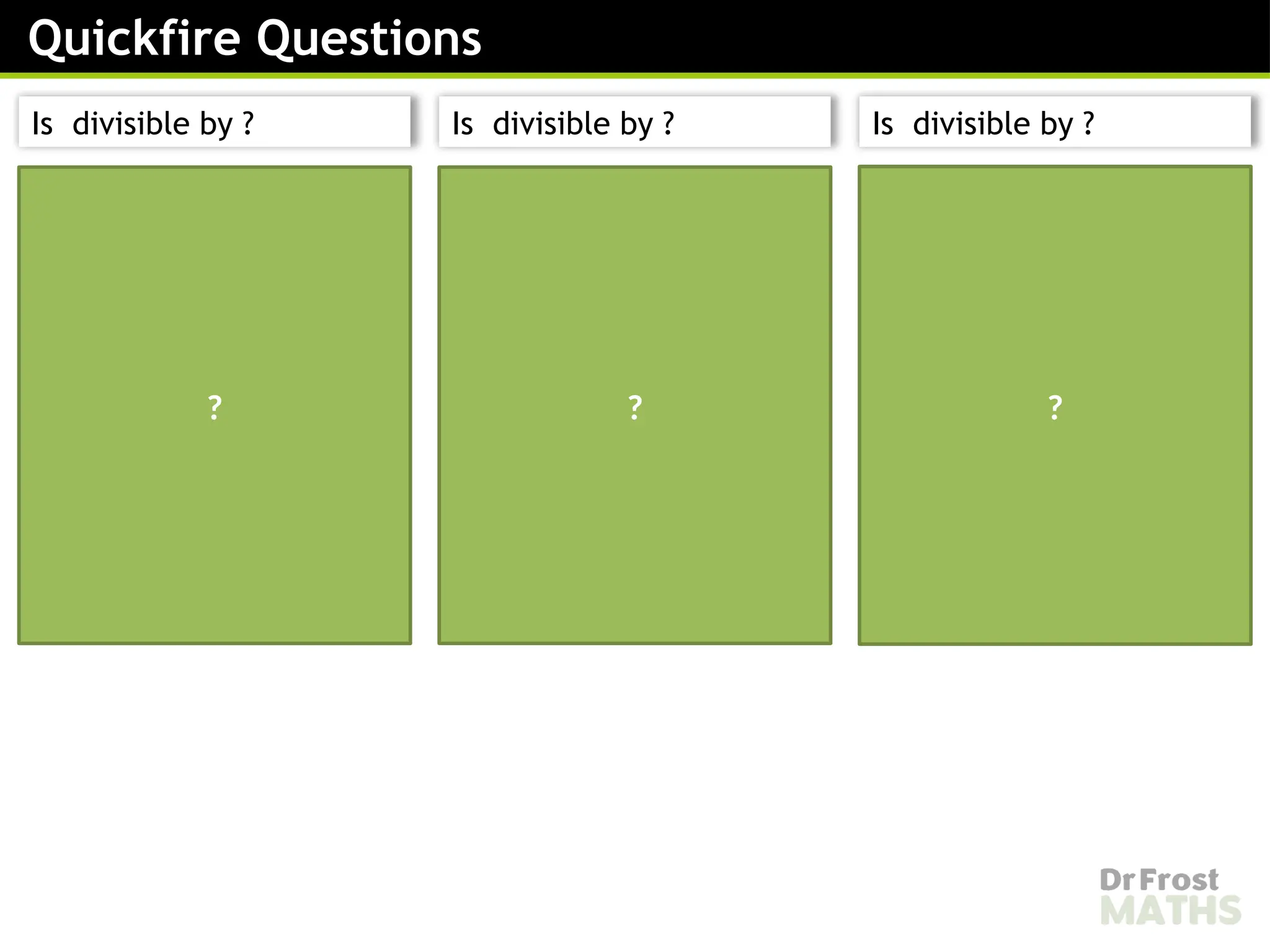 ends in an even digit
therefore is divisible by
The digit sum is:
is not divisible by
therefore is not divisible
by
is not divisible by
ends in an even digit
therefore is divisible by
The digit sum is:
is divisible by therefore
is divisible by
is divisible by
ends in an odd digit
therefore is not divisible
by
We don’t need to check
if the number is divisible
by as well
is not divisible by
? ? ?
Quickfire Questions
Is divisible by ? Is divisible by ? Is divisible by ?
 