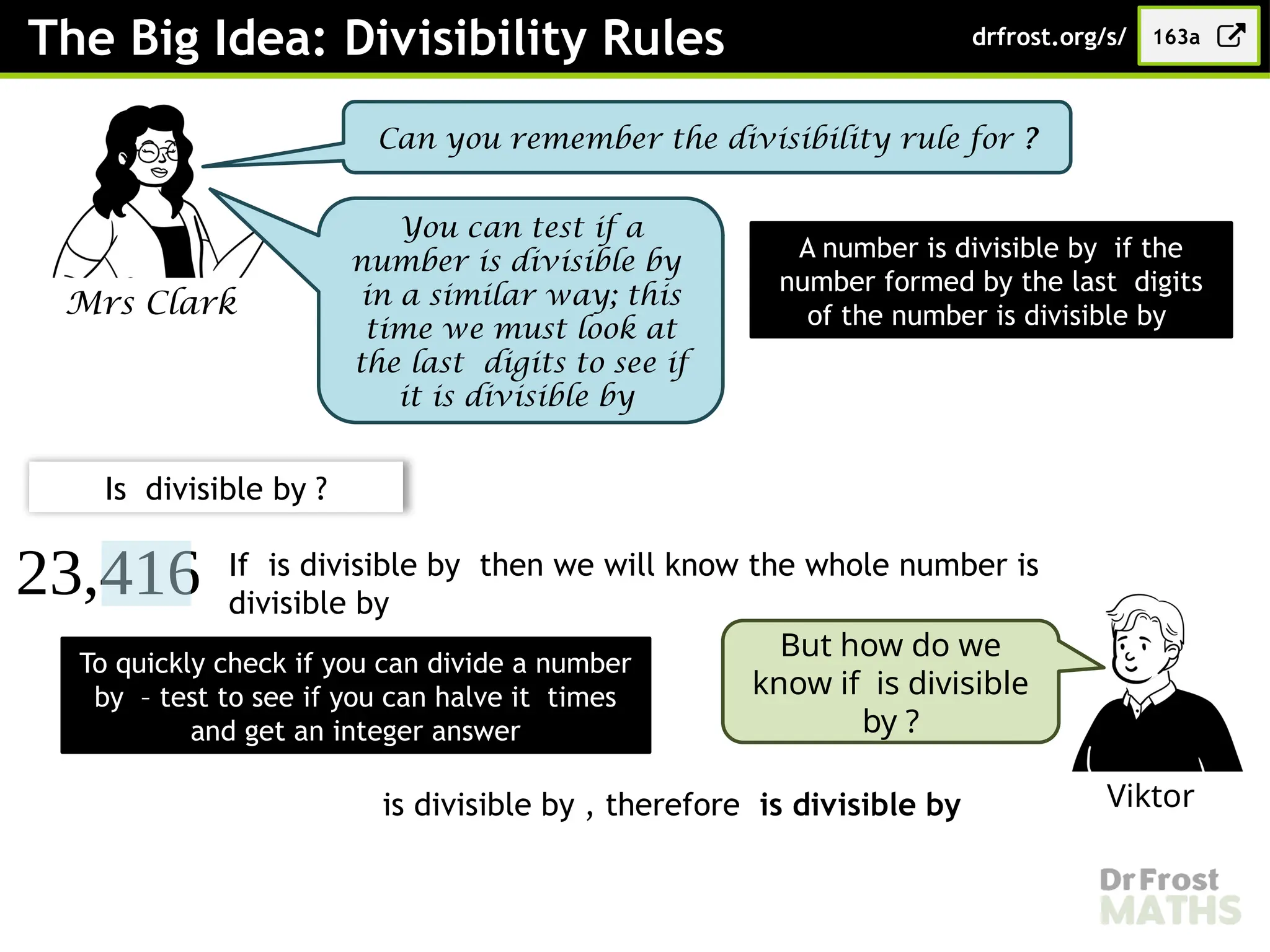 The Big Idea: Divisibility Rules
Mrs Clark
Can you remember the divisibility rule for ?
163a
drfrost.org/s/
A number is divisible by if the
number formed by the last digits
of the number is divisible by
You can test if a
number is divisible by
in a similar way; this
time we must look at
the last digits to see if
it is divisible by
23,416
Is divisible by ?
If is divisible by then we will know the whole number is
divisible by
Viktor
But how do we
know if is divisible
by ?
To quickly check if you can divide a number
by – test to see if you can halve it times
and get an integer answer
is divisible by , therefore is divisible by
 