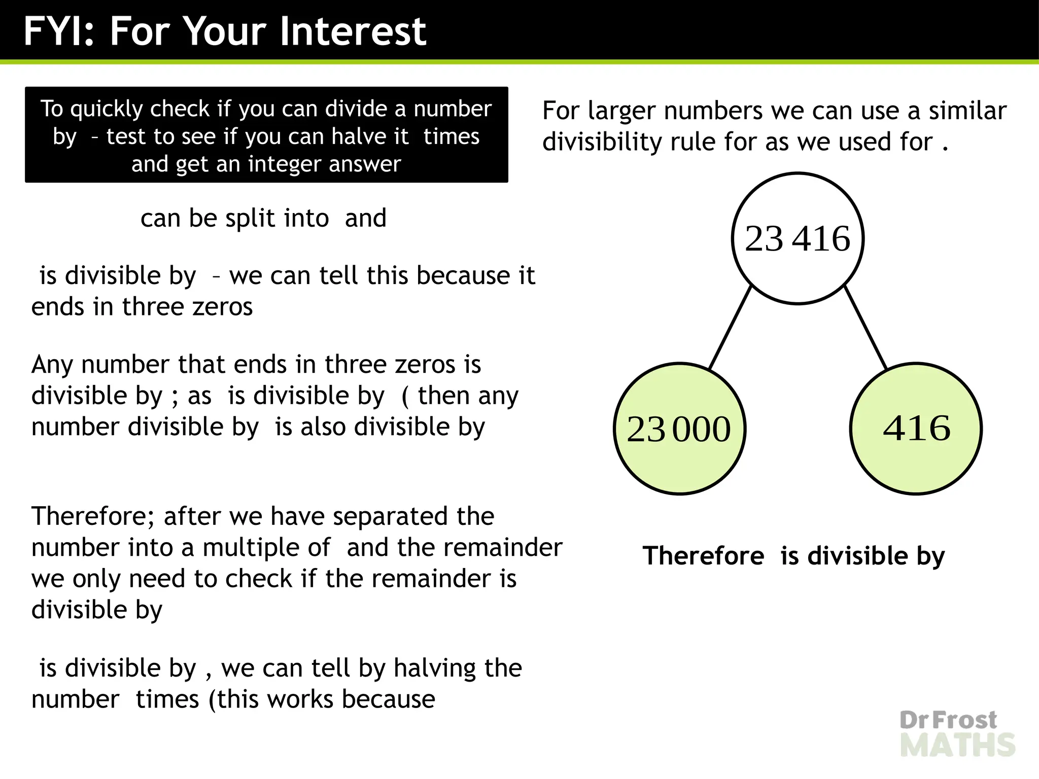 FYI: For Your Interest
To quickly check if you can divide a number
by – test to see if you can halve it times
and get an integer answer
For larger numbers we can use a similar
divisibility rule for as we used for .
23 416
23000 416
can be split into and
is divisible by – we can tell this because it
ends in three zeros
Any number that ends in three zeros is
divisible by ; as is divisible by ( then any
number divisible by is also divisible by
Therefore; after we have separated the
number into a multiple of and the remainder
we only need to check if the remainder is
divisible by
is divisible by , we can tell by halving the
number times (this works because
Therefore is divisible by
 