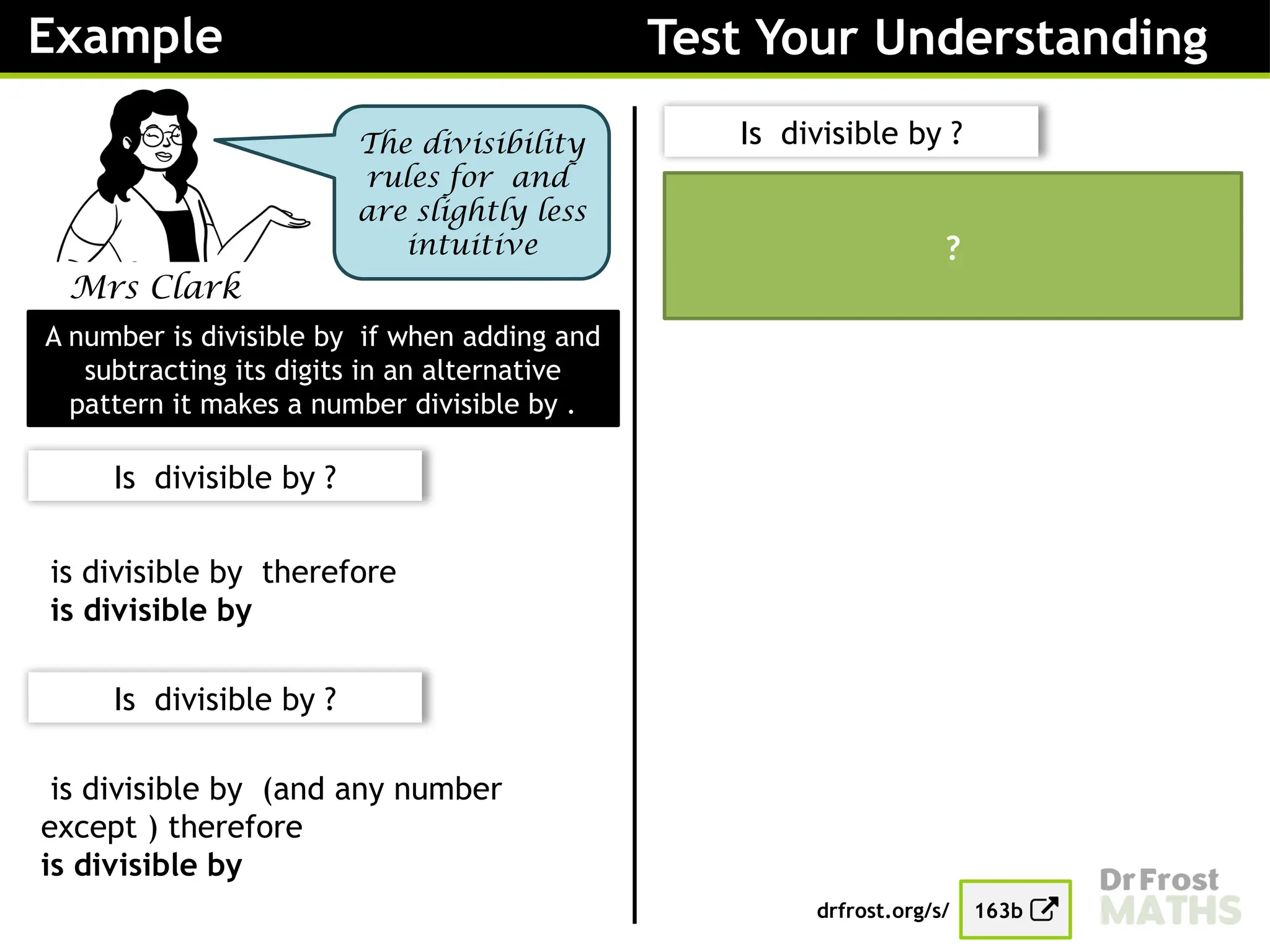 Example Test Your Understanding
Mrs Clark
The divisibility
rules for and
are slightly less
intuitive
A number is divisible by if when adding and
subtracting its digits in an alternative
pattern it makes a number divisible by .
Is divisible by ?
is divisible by therefore
is divisible by
Is divisible by ?
drfrost.org/s/ 163b
Is divisible by ?
is divisible by (and any number
except ) therefore
is divisible by
is not divisible by therefore
is not divisible by
?
 