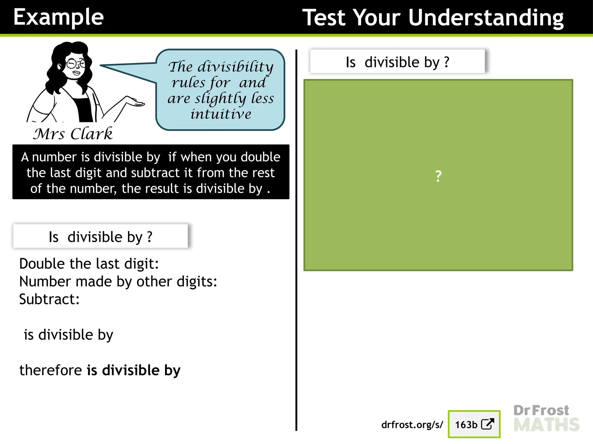 Example Test Your Understanding
Mrs Clark
The divisibility
rules for and
are slightly less
intuitive
A number is divisible by if when you double
the last digit and subtract it from the rest
of the number, the result is divisible by .
Is divisible by ?
Double the last digit:
Number made by other digits:
Subtract:
is divisible by
therefore is divisible by
Is divisible by ?
Double the last digit:
Number made by other digits:
Subtract:
is divisible by
therefore is divisible by
drfrost.org/s/ 163b
?
 