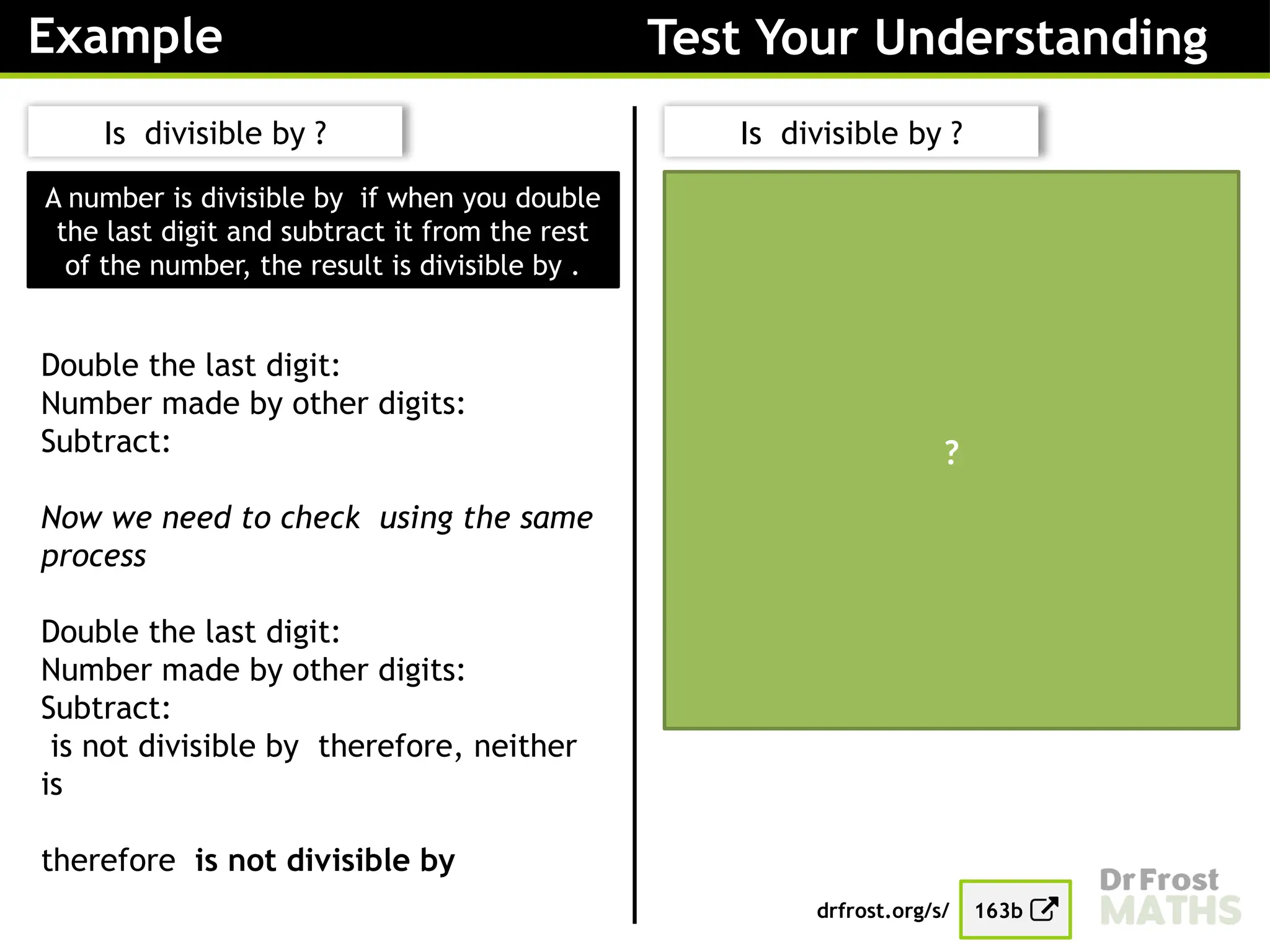 Example Test Your Understanding
Double the last digit:
Number made by other digits:
Subtract:
Now we need to check
Double the last digit:
Number made by other digits:
Subtract:
is not divisible by therefore, neither
is
therefore is not divisible by
?
A number is divisible by if when you double
the last digit and subtract it from the rest
of the number, the result is divisible by .
Is divisible by ?
Double the last digit:
Number made by other digits:
Subtract:
Now we need to check using the same
process
Double the last digit:
Number made by other digits:
Subtract:
is not divisible by therefore, neither
is
therefore is not divisible by
Is divisible by ?
drfrost.org/s/ 163b
 