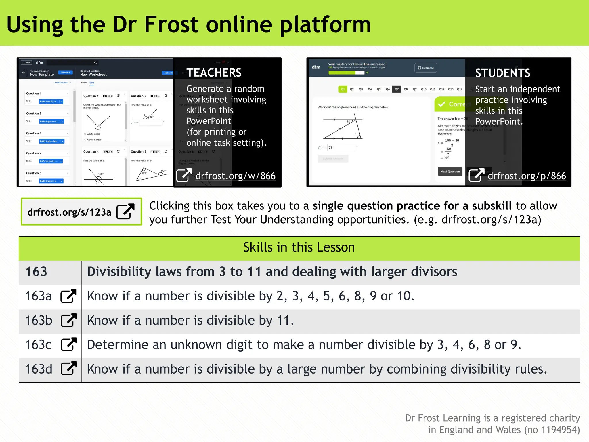 Dr Frost Learning is a registered charity
in England and Wales (no 1194954)
Dr Frost Learning is a registered charity
in England and Wales (no 1194954)
Using the Dr Frost online platform
Skills in this Lesson
163 Divisibility laws from 3 to 11 and dealing with larger divisors
163a Know if a number is divisible by 2, 3, 4, 5, 6, 8, 9 or 10.
163b Know if a number is divisible by 11.
163c Determine an unknown digit to make a number divisible by 3, 4, 6, 8 or 9.
163d Know if a number is divisible by a large number by combining divisibility rules.
TEACHERS
Generate a random
worksheet involving
skills in this
PowerPoint
(for printing or
online task setting).
STUDENTS
Start an independent
practice involving
skills in this
PowerPoint.
drfrost.org/w/866
Clicking this box takes you to a single question practice for a subskill to allow
you further Test Your Understanding opportunities. (e.g. drfrost.org/s/123a)
drfrost.org/p/866
drfrost.org/s/123a
 