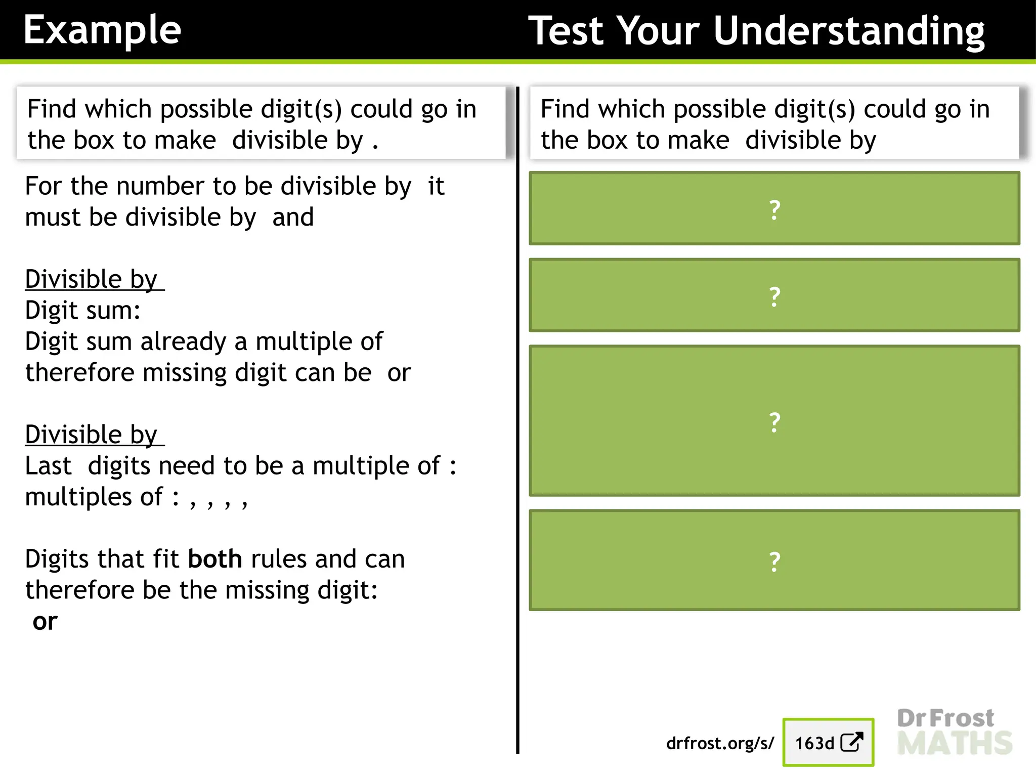 Example Test Your Understanding
Find which possible digit(s) could go in
the box to make divisible by .
For the number to be divisible by it
must be divisible by and
Divisible by
Digit sum:
Digit sum already a multiple of
therefore missing digit can be or
Divisible by
Last digits need to be a multiple of :
multiples of : , , , ,
Digits that fit both rules and can
therefore be the missing digit:
or
Find which possible digit(s) could go in
the box to make divisible by
For the number to be divisible by it
must be divisible by and
Divisible by
Must end in a or
Divisible by
Digit sum:
Digit sum already a multiple of
therefore missing digit can be or
The only digit that fits both rules and is
therefore the missing digit:
drfrost.org/s/ 163d
?
?
?
?
 