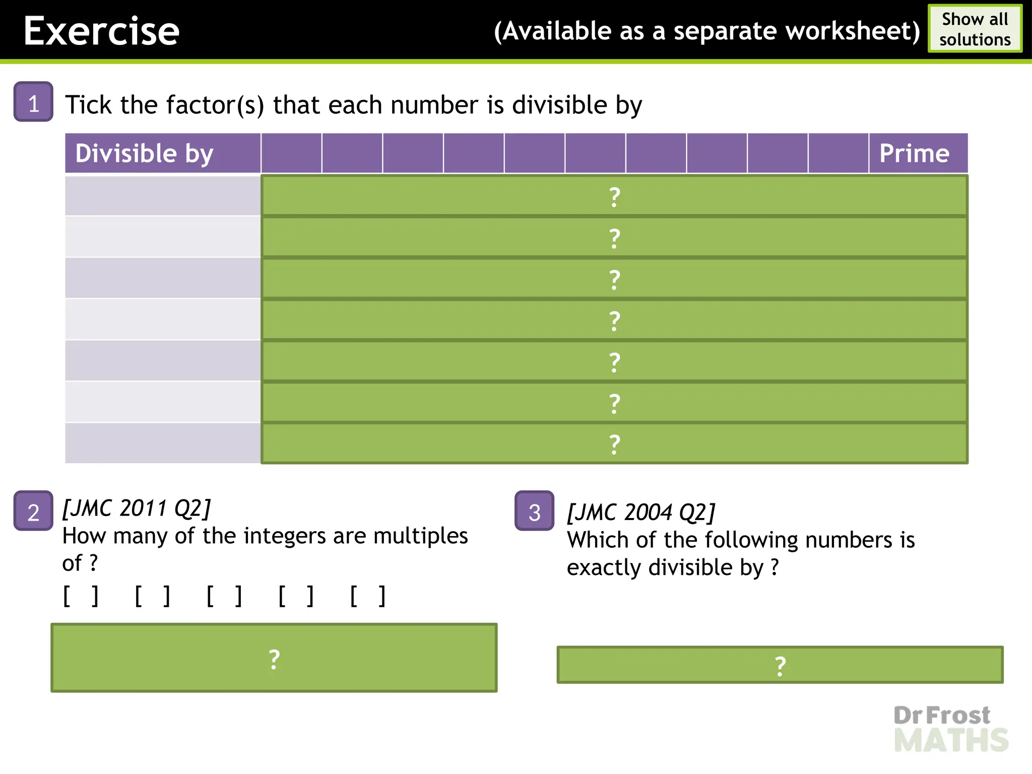 Exercise (Available as a separate worksheet)
Show all
solutions
1 Tick the factor(s) that each number is divisible by
Divisible by Prime
       
     
  

   
   
         
?
?
?
?
?
?
[JMC 2011 Q2]
How many of the integers are multiples
of ?
[ ] [ ] [ ] [ ] [ ]
Answer: (all numbers have a digit
sum that is a multiple of )
2 [JMC 2004 Q2]
Which of the following numbers is
exactly divisible by ?
3
Answer: ?
?
?
 