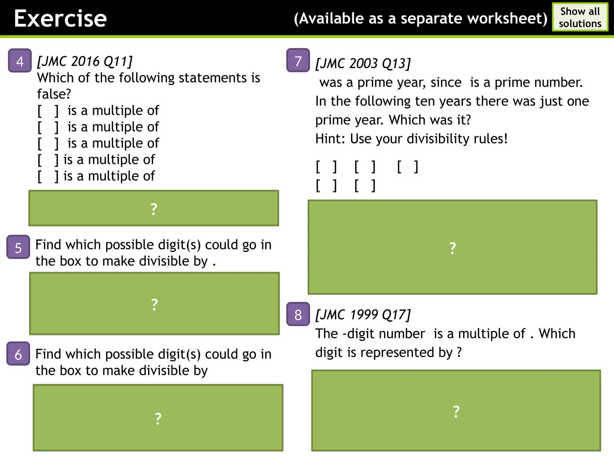The number needs to be divisible by
and ; the digit sum is and needs to be
a multiple of
Answer:
[JMC 2016 Q11]
Which of the following statements is
false?
[ ] is a multiple of
[ ] is a multiple of
[ ] is a multiple of
[ ] is a multiple of
[ ] is a multiple of
[JMC 2003 Q13]
was a prime year, since is a prime number.
In the following ten years there was just one
prime year. Which was it?
Hint: Use your divisibility rules!
[ ] [ ] [ ]
[ ] [ ]
Answer:
is divisible by
is divisible by and
is divisible by
is divisible by
[JMC 1999 Q17]
The -digit number is a multiple of . Which
digit is represented by ?
Answer:
Therefore which creates a final sum of
Exercise (Available as a separate worksheet)
Show all
solutions
4
5
6
Answer: ( is not a multiple of )
7
8
?
?
Find which possible digit(s) could go in
the box to make divisible by .
Current digit sum is ; this is already a
multiple of
Answer: or
?
Find which possible digit(s) could go in
the box to make divisible by
?
?
 