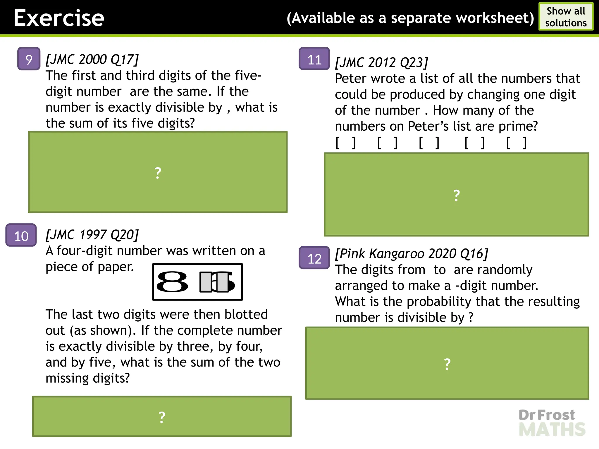 [JMC 2000 Q17]
The first and third digits of the five-
digit number are the same. If the
number is exactly divisible by , what is
the sum of its five digits?
Answer:
Digit sum:
must be an odd number between and ,
and the only odd multiple of in this
interval is .
[JMC 1997 Q20]
A four-digit number was written on a
piece of paper.
The last two digits were then blotted
out (as shown). If the complete number
is exactly divisible by three, by four,
and by five, what is the sum of the two
missing digits?
Answer:
The missing digits are and
[JMC 2012 Q23]
Peter wrote a list of all the numbers that
could be produced by changing one digit
of the number . How many of the
numbers on Peter’s list are prime?
[ ] [ ] [ ] [ ] [ ]
Answer:
[Pink Kangaroo 2020 Q16]
The digits from to are randomly
arranged to make a -digit number.
What is the probability that the resulting
number is divisible by ?
Answer:
Exercise (Available as a separate worksheet)
Show all
solutions
9
?
?
?
?
10
11
12
8 6
 