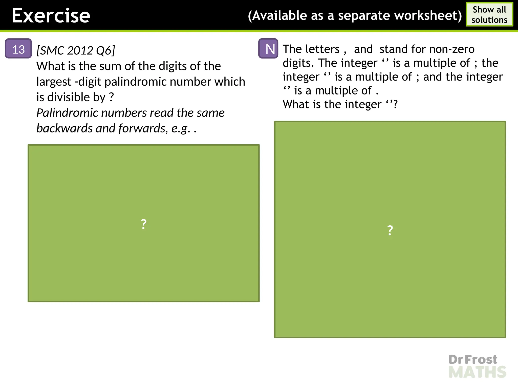 [SMC 2012 Q6]
What is the sum of the digits of the
largest -digit palindromic number which
is divisible by ?
Palindromic numbers read the same
backwards and forwards, e.g. .
Answer:
For the number to be divisible by it
eithers ends in a or a . It cannot end in a
as the first digit cannot be . Therefore,
the number is 5**5
The digit sum needs to be a multiple of ,
this is true if * or therefore the largest is
when * which makes the digit sum
Exercise (Available as a separate worksheet)
Show all
solutions
13 The letters , and stand for non-zero
digits. The integer ‘’ is a multiple of ; the
integer ‘’ is a multiple of ; and the integer
‘’ is a multiple of .
What is the integer ‘’?
Answer:
• is a multiple of , therefore is a
multiple of
• is a multiple of , the digit sum for
would be the same therefore is a
multiple of and
• Hence is a multiple of
• is a multiple of ; it must be a multiple
of and as the digits are non-zero and
is a multiple of
• The digit multiples of that start with a
() are: and
• Only has a as a multiple of
• Therefore and
N
? ?
 