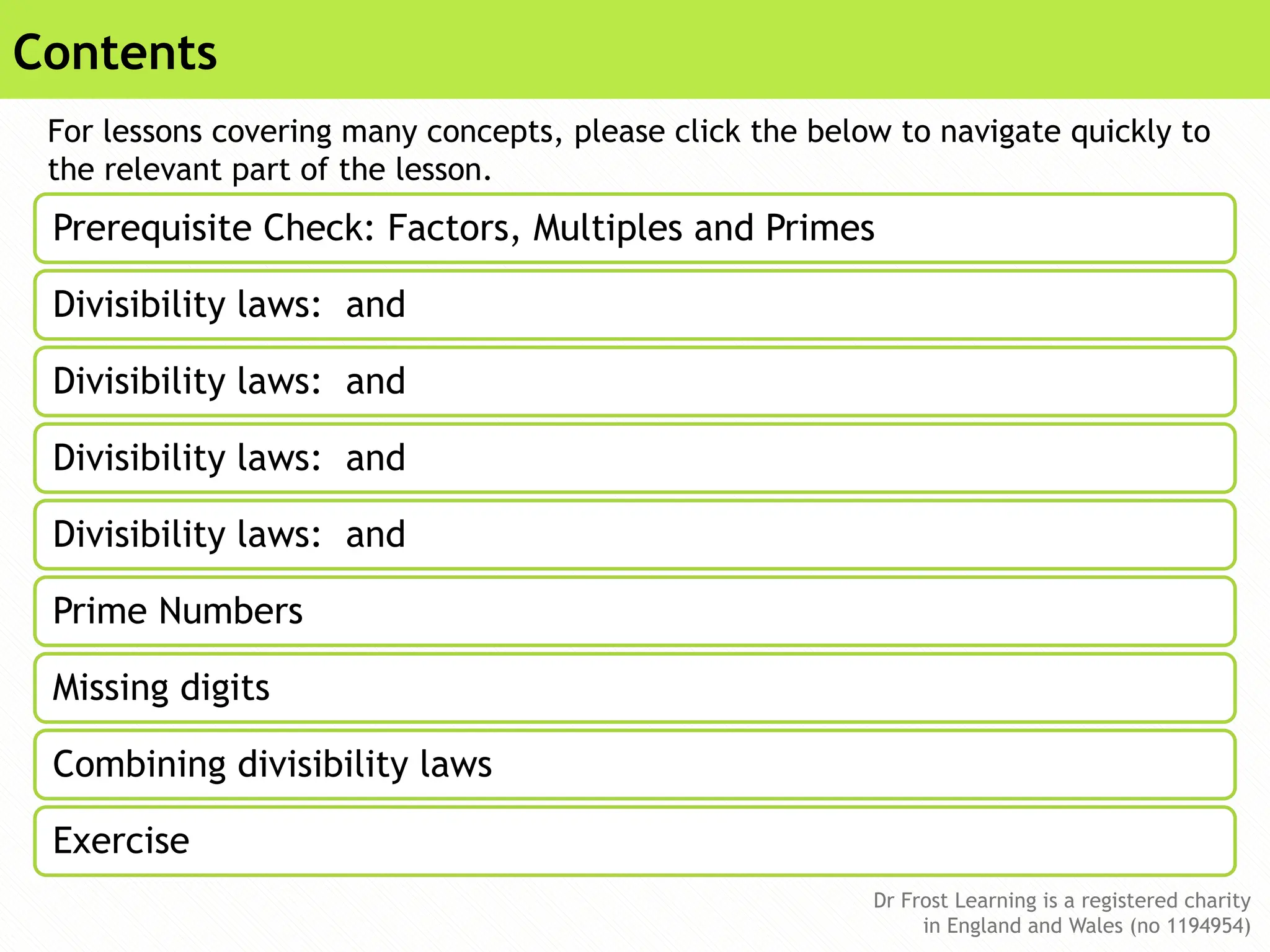 Dr Frost Learning is a registered charity
in England and Wales (no 1194954)
Dr Frost Learning is a registered charity
in England and Wales (no 1194954)
Contents
Prerequisite Check: Factors, Multiples and Primes
Divisibility laws: and
Divisibility laws: and
Divisibility laws: and
Divisibility laws: and
Prime Numbers
Missing digits
Combining divisibility laws
Exercise
For lessons covering many concepts, please click the below to navigate quickly to
the relevant part of the lesson.
 