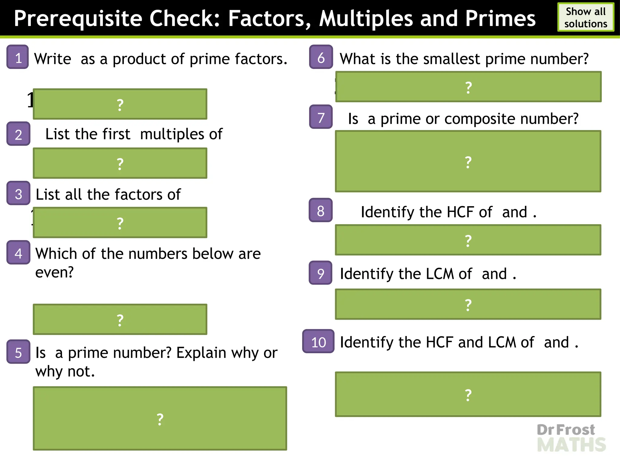 Prerequisite Check: Factors, Multiples and Primes
1 Write as a product of prime factors.
𝟏𝟖𝟎=𝟐𝟐
×𝟑𝟐
×𝟓
2 List the first multiples of
𝟖,𝟏𝟔,𝟐𝟒,𝟑𝟐,𝟒𝟎
3 List all the factors of
𝟏,𝟐,𝟑,𝟒,𝟔,𝟗,𝟏𝟐,𝟏𝟖,𝟑𝟔
4
5
Which of the numbers below are
even?
and
6 What is the smallest prime number?
𝟐
7 Is a prime or composite number?
so is divisible by and making it a
composite number
8 Identify the HCF of and .
𝟏𝟐
9 Identify the LCM of and .
?
?
?
?
?
?
?
?
10 Identify the HCF and LCM of and .
HCF:
LCM:
?
Is a prime number? Explain why or
why not.
Yes, is a prime number because
it has exactly factors; and itself.
?
Show all
solutions
 