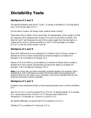 Divisibility Tests 
Multiples of 2 and 5 
The easiest divisibility tests are for 2 and 5. A number is divisible by 2 if its last digit is 
even, by 5if its last digit is 0 or 5. 
(In this article 'number' will always mean 'positive whole number') 
These tests refer to 'digits' in the (usual) base 10 representation of the number, so that 
(for example) 2645 represents the number (5×1)+(4×10)+(6×100)+(2×1000). The 
tests for2 and 5 work because the rest of the number (apart from the last digit) is a 
multiple of 10, and so is always divisible by 2 and 5. If the last digit is a multiple 
of 2 (or 5), then the whole number must be. 
Multiples of 4 and 8 
Since 100, 1000 and so on are multiples of 4, it follows (as for 2) that a number is 
divisible by 4 if the number represented by its last two digits is a multiple of 4. 
Example: 3728 is divisible by 4 because 28 is. 
Powers of 10, from 1000 on, are divisible by 8, therefore it follows that a number is 
divisible by 8 if the number represented by its last three digits is a multiple of 8. 
Example: 3728 is divisible by 8 because 728 is. 
Note: if you think that you need a calculator to decide whether (for example) 728 is 
divisible by 8, then it will help you to learn the 8 times table and to practice some 
divisions which you can check on your calculator until you are confident that you can 
divide by 8 and don't need the calculator. 
Multiples of 3 and 9 
A slightly more complicated version of such reasoning gives rise to a test for divisibility 
by 3. 
Now 10 is (3×3)+1, so (for example) 50 is (15×3)+5. To decide whether 57 is divisible 
by 3, we can take out the 15 lots of 3 in 57 and just check whether the 
remaining 5+7 is divisibly by 3: which it is, since 5+7=12. 
Put slightly differently, we reason that 57=(a multiple of 3)+(5+7). 
Therefore 57 is a multiple of 3 if and only if 12 is. 
 
